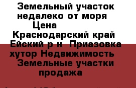 Земельный участок недалеко от моря › Цена ­ 250 000 - Краснодарский край, Ейский р-н, Приазовка хутор Недвижимость » Земельные участки продажа   